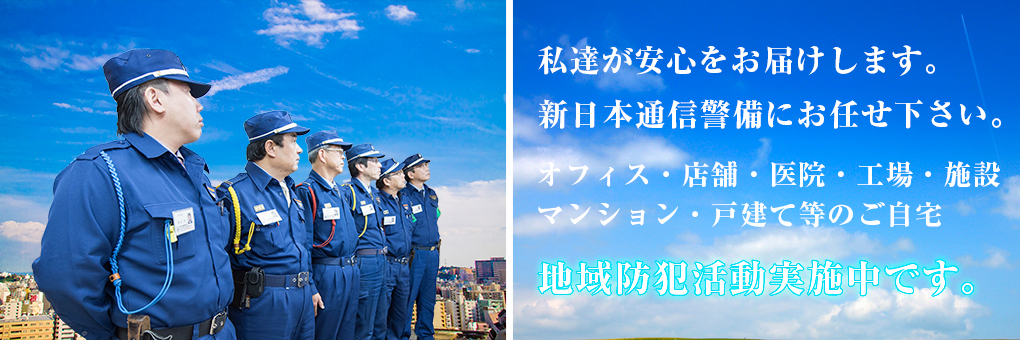 私達が安心をお届けします。 新日本通信警備にお任せ下さい。 オフィス・店舗・医院・工場・施設
マンション・戸建て等のご自宅 地域防犯活動実施中です。